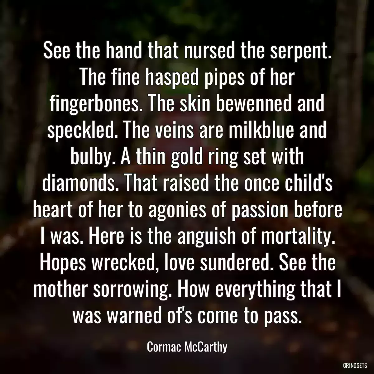 See the hand that nursed the serpent. The fine hasped pipes of her fingerbones. The skin bewenned and speckled. The veins are milkblue and bulby. A thin gold ring set with diamonds. That raised the once child\'s heart of her to agonies of passion before I was. Here is the anguish of mortality. Hopes wrecked, love sundered. See the mother sorrowing. How everything that I was warned of\'s come to pass.