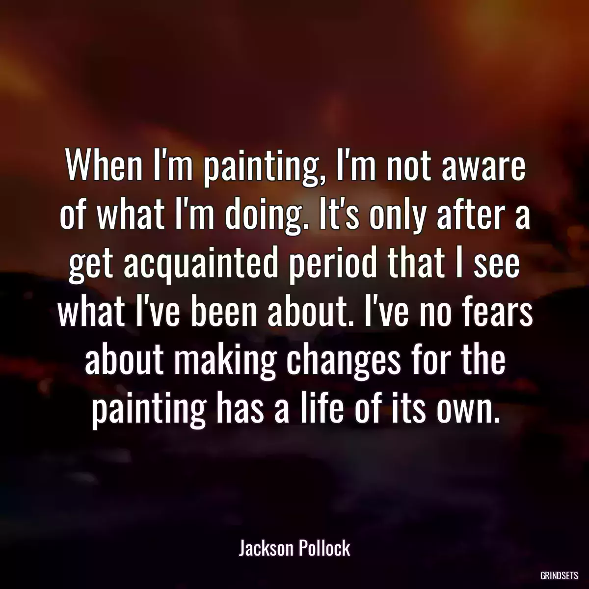 When I\'m painting, I\'m not aware of what I\'m doing. It\'s only after a get acquainted period that I see what I\'ve been about. I\'ve no fears about making changes for the painting has a life of its own.