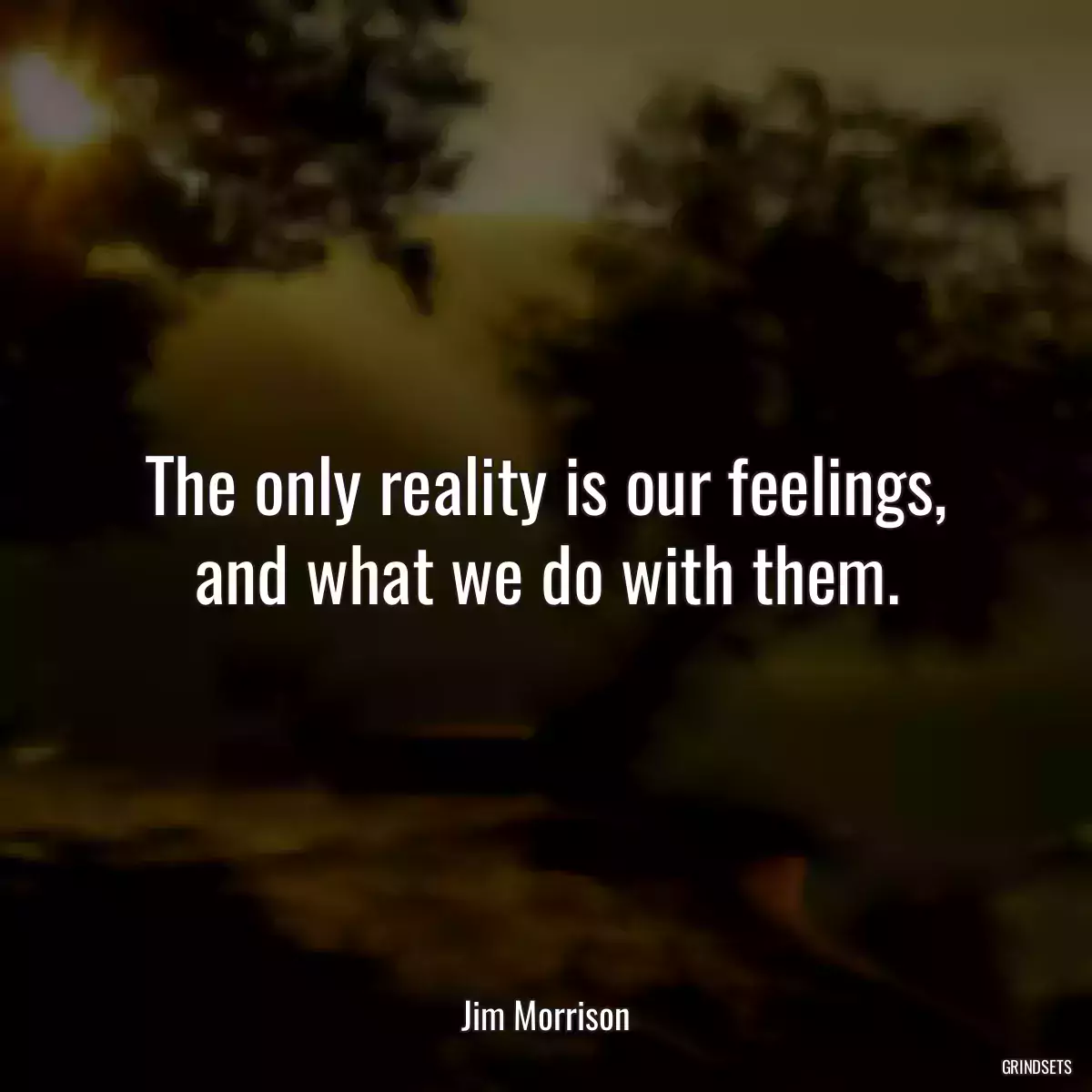 The only reality is our feelings, and what we do with them.