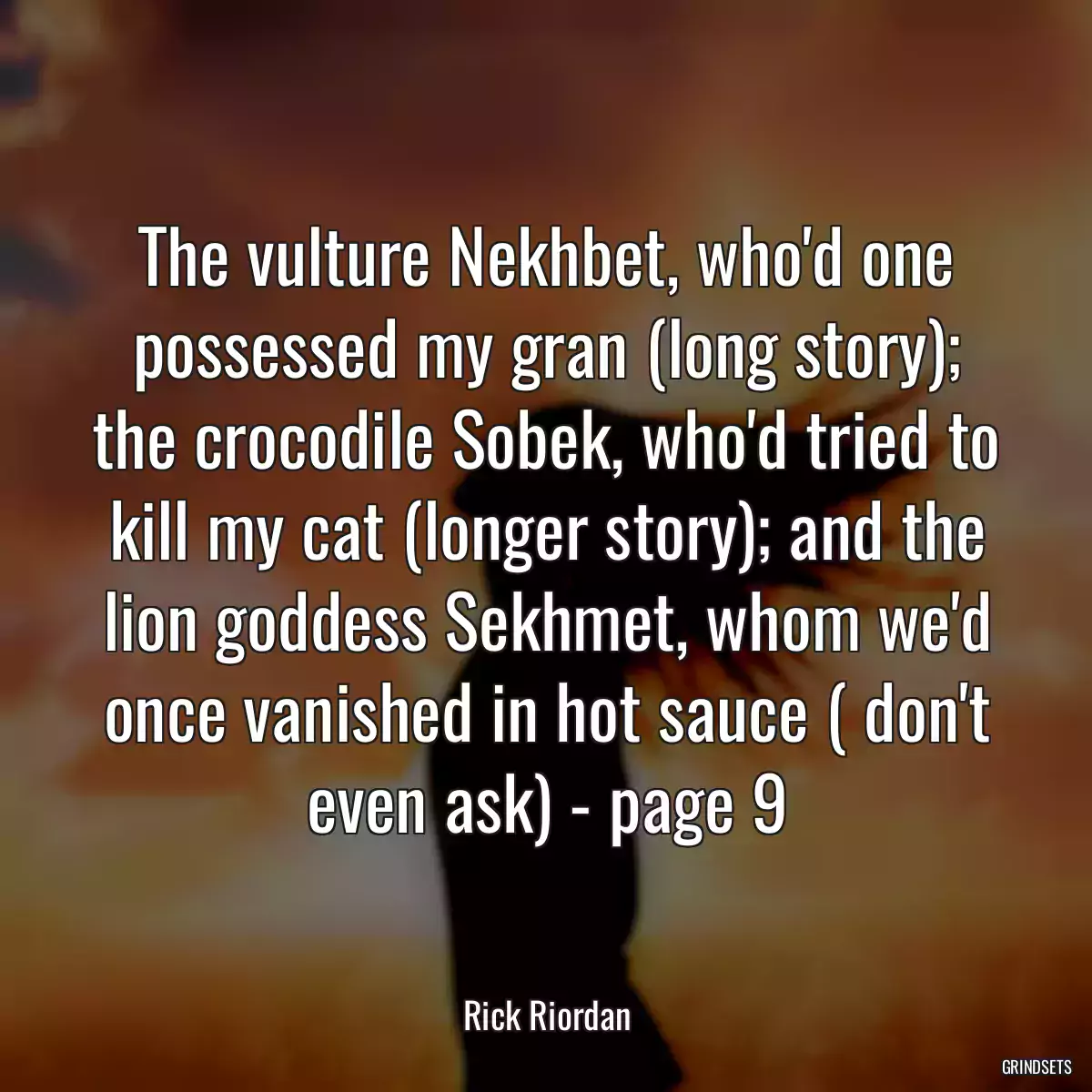 The vulture Nekhbet, who\'d one possessed my gran (long story); the crocodile Sobek, who\'d tried to kill my cat (longer story); and the lion goddess Sekhmet, whom we\'d once vanished in hot sauce ( don\'t even ask) - page 9