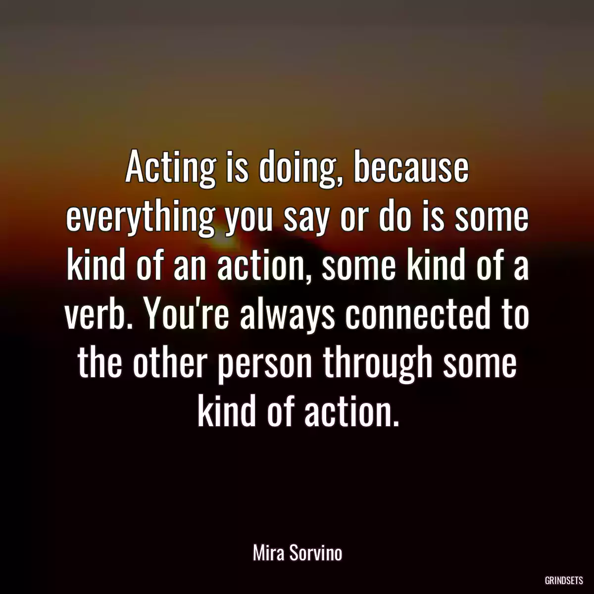 Acting is doing, because everything you say or do is some kind of an action, some kind of a verb. You\'re always connected to the other person through some kind of action.