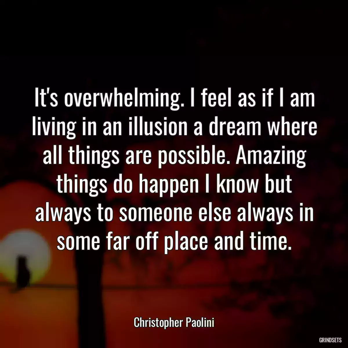 It\'s overwhelming. I feel as if I am living in an illusion a dream where all things are possible. Amazing things do happen I know but always to someone else always in some far off place and time.