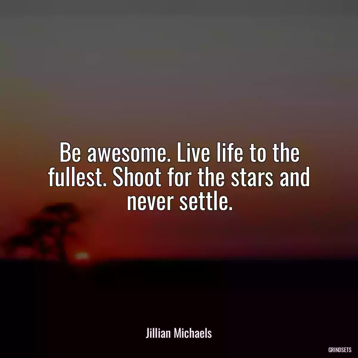 Be awesome. Live life to the fullest. Shoot for the stars and never settle.