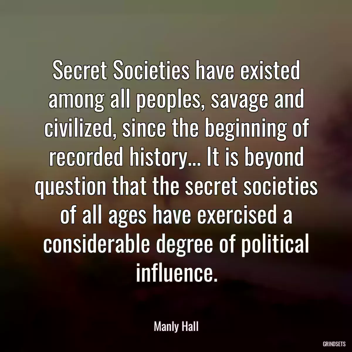 Secret Societies have existed among all peoples, savage and civilized, since the beginning of recorded history... It is beyond question that the secret societies of all ages have exercised a considerable degree of political influence.