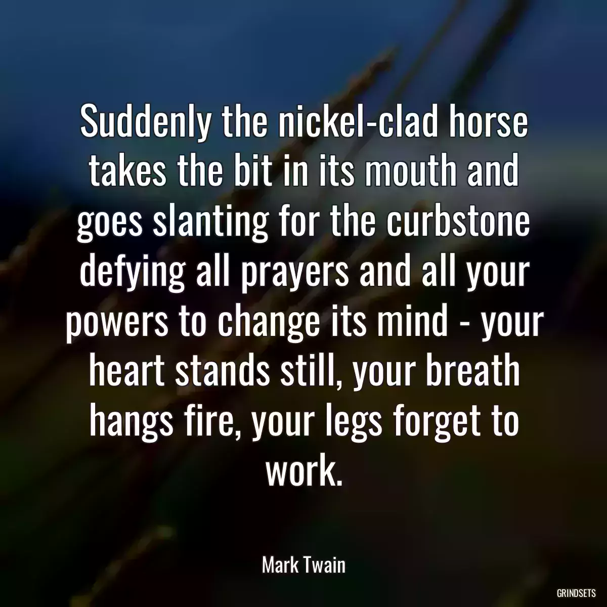 Suddenly the nickel-clad horse takes the bit in its mouth and goes slanting for the curbstone defying all prayers and all your powers to change its mind - your heart stands still, your breath hangs fire, your legs forget to work.