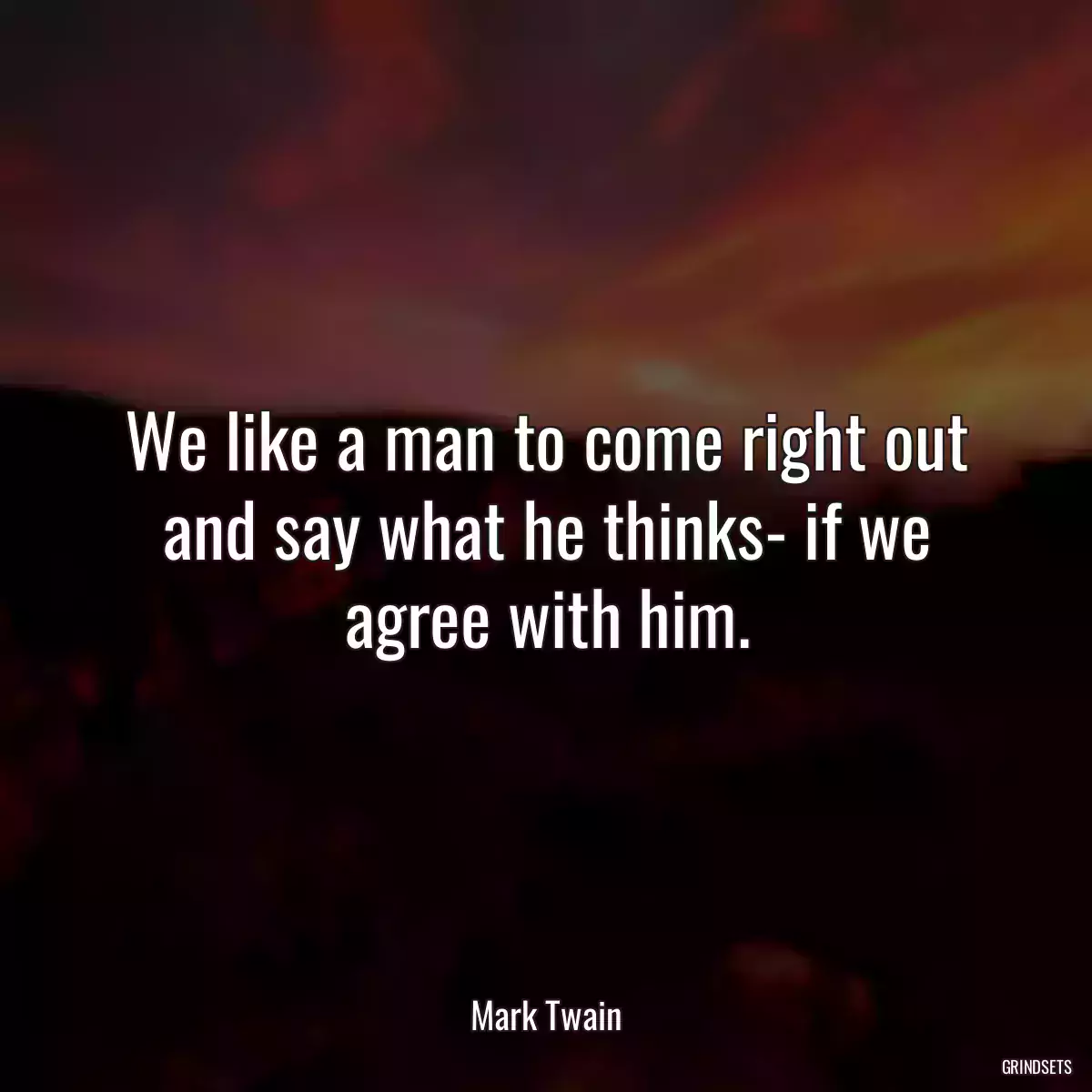 We like a man to come right out and say what he thinks- if we agree with him.
