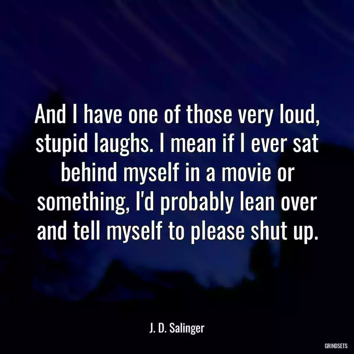 And I have one of those very loud, stupid laughs. I mean if I ever sat behind myself in a movie or something, I\'d probably lean over and tell myself to please shut up.