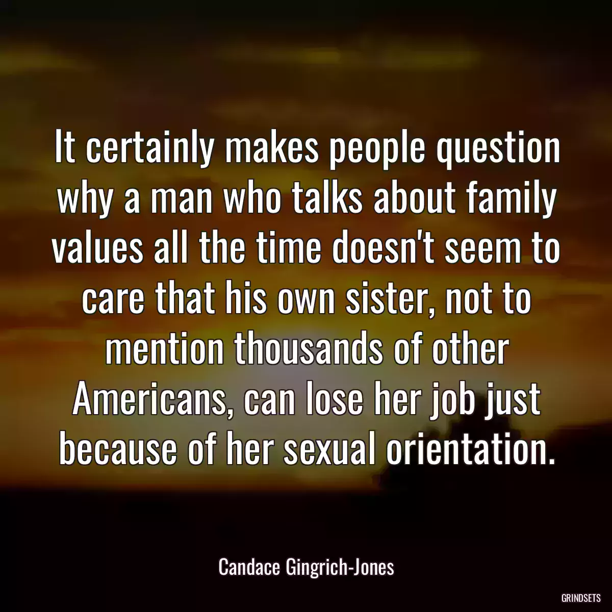 It certainly makes people question why a man who talks about family values all the time doesn\'t seem to care that his own sister, not to mention thousands of other Americans, can lose her job just because of her sexual orientation.