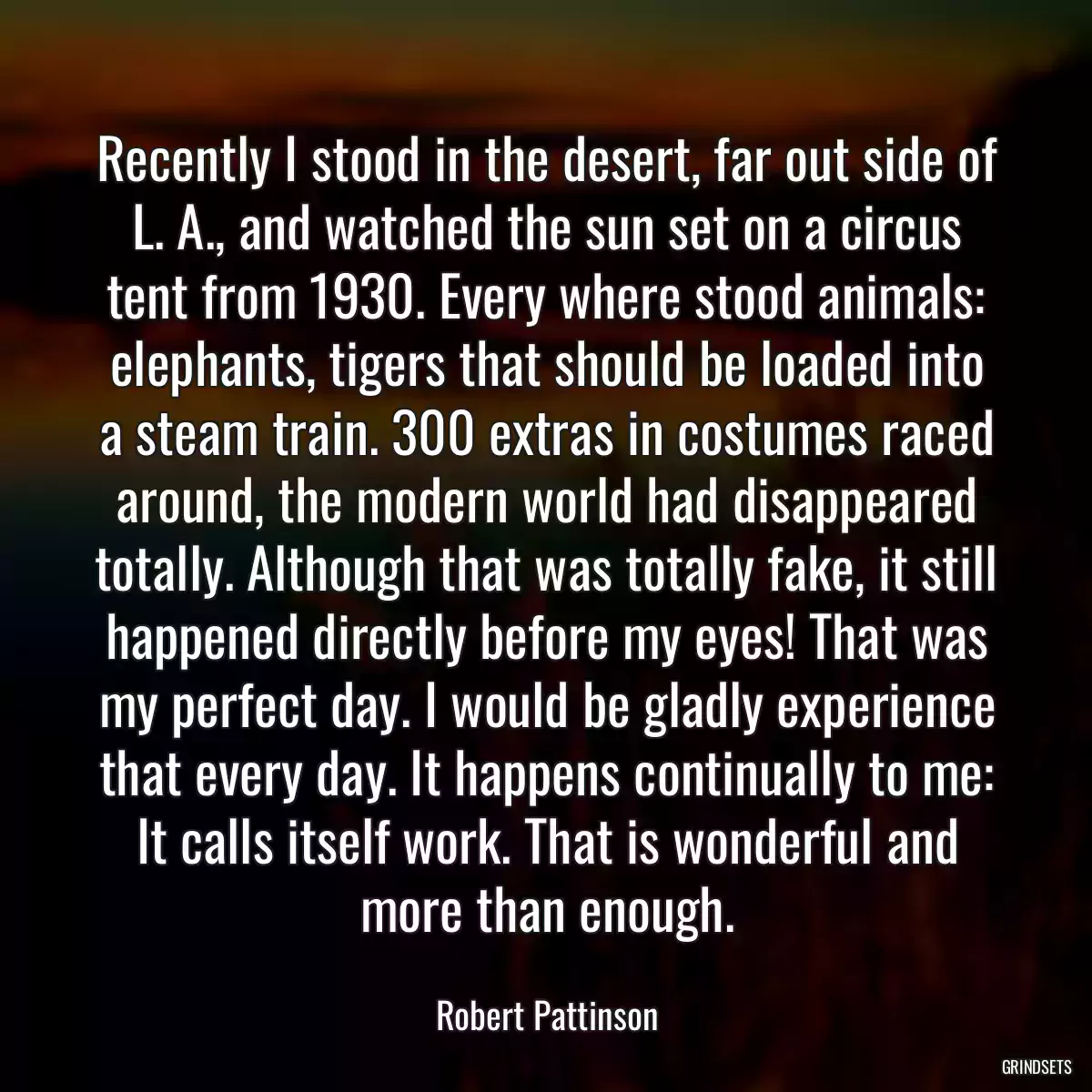 Recently I stood in the desert, far out side of L. A., and watched the sun set on a circus tent from 1930. Every where stood animals: elephants, tigers that should be loaded into a steam train. 300 extras in costumes raced around, the modern world had disappeared totally. Although that was totally fake, it still happened directly before my eyes! That was my perfect day. I would be gladly experience that every day. It happens continually to me: It calls itself work. That is wonderful and more than enough.