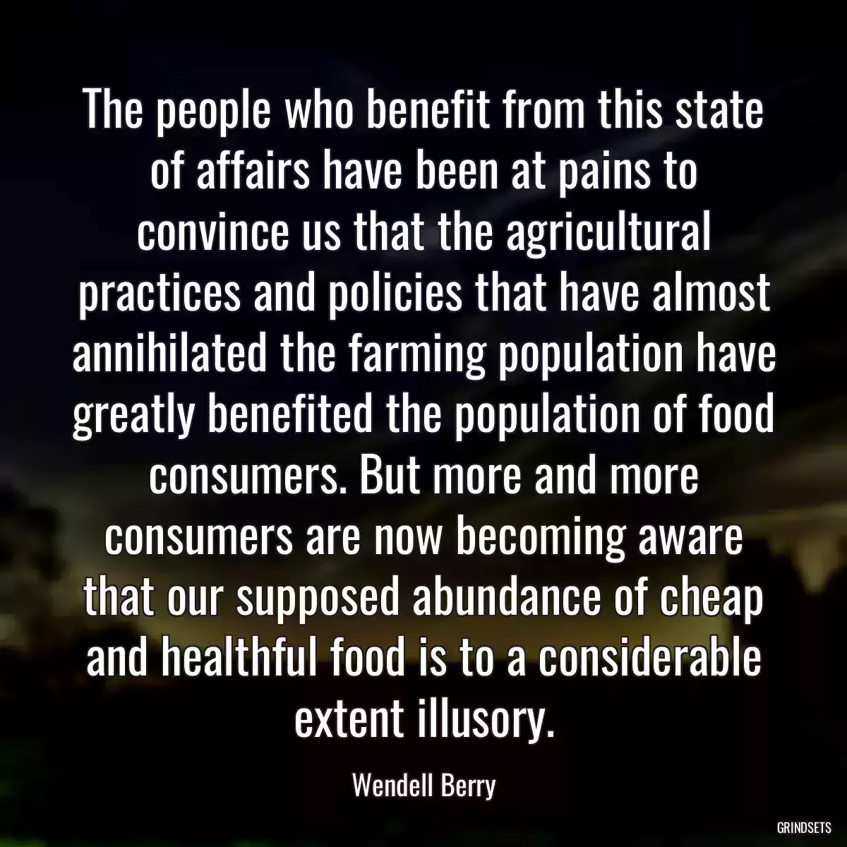 The people who benefit from this state of affairs have been at pains to convince us that the agricultural practices and policies that have almost annihilated the farming population have greatly benefited the population of food consumers. But more and more consumers are now becoming aware that our supposed abundance of cheap and healthful food is to a considerable extent illusory.