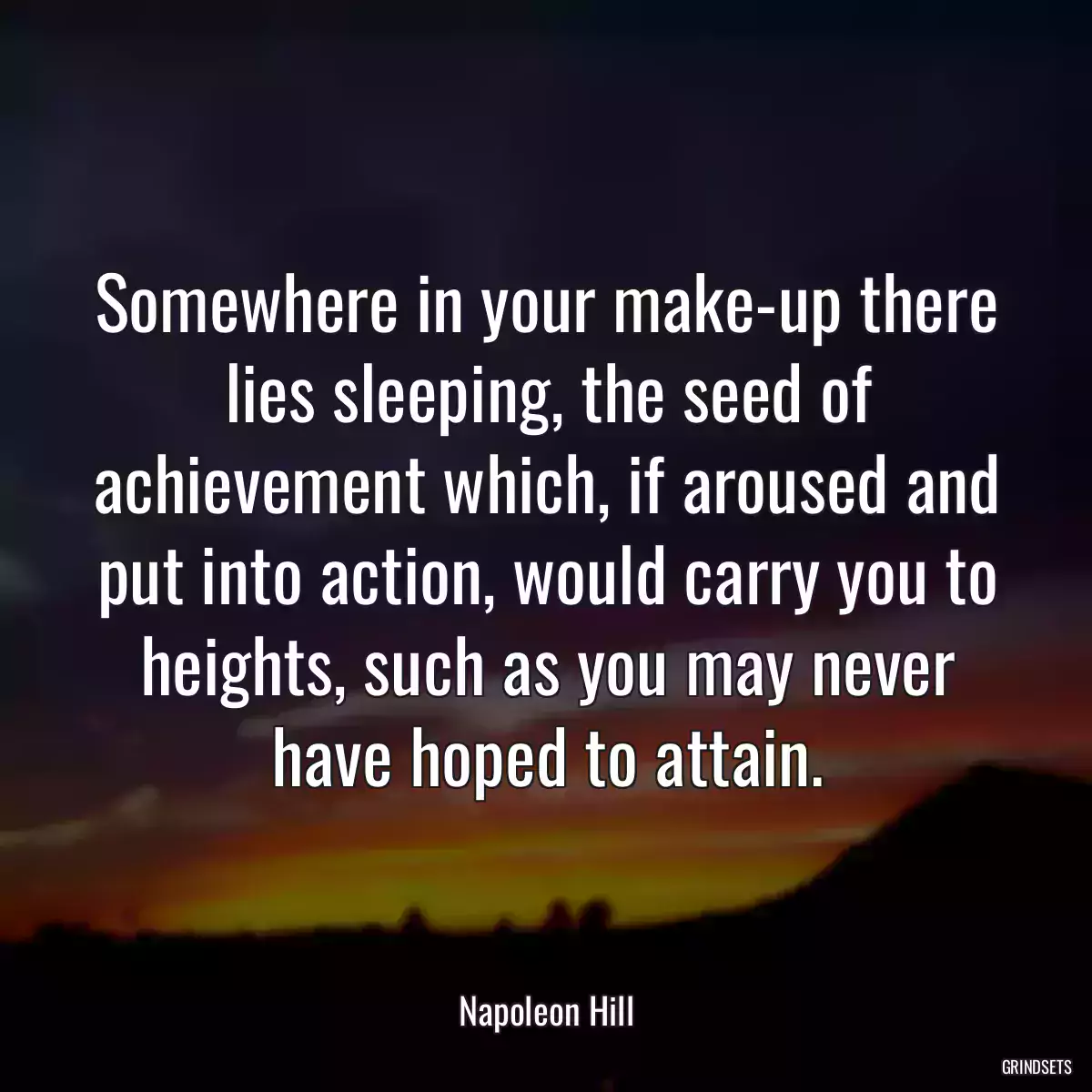 Somewhere in your make-up there lies sleeping, the seed of achievement which, if aroused and put into action, would carry you to heights, such as you may never have hoped to attain.