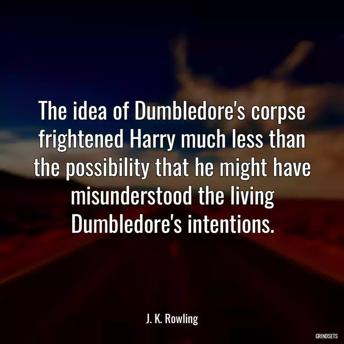 The idea of Dumbledore\'s corpse frightened Harry much less than the possibility that he might have misunderstood the living Dumbledore\'s intentions.