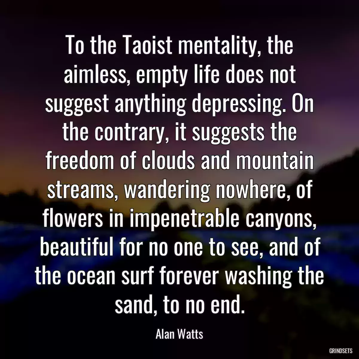 To the Taoist mentality, the aimless, empty life does not suggest anything depressing. On the contrary, it suggests the freedom of clouds and mountain streams, wandering nowhere, of flowers in impenetrable canyons, beautiful for no one to see, and of the ocean surf forever washing the sand, to no end.