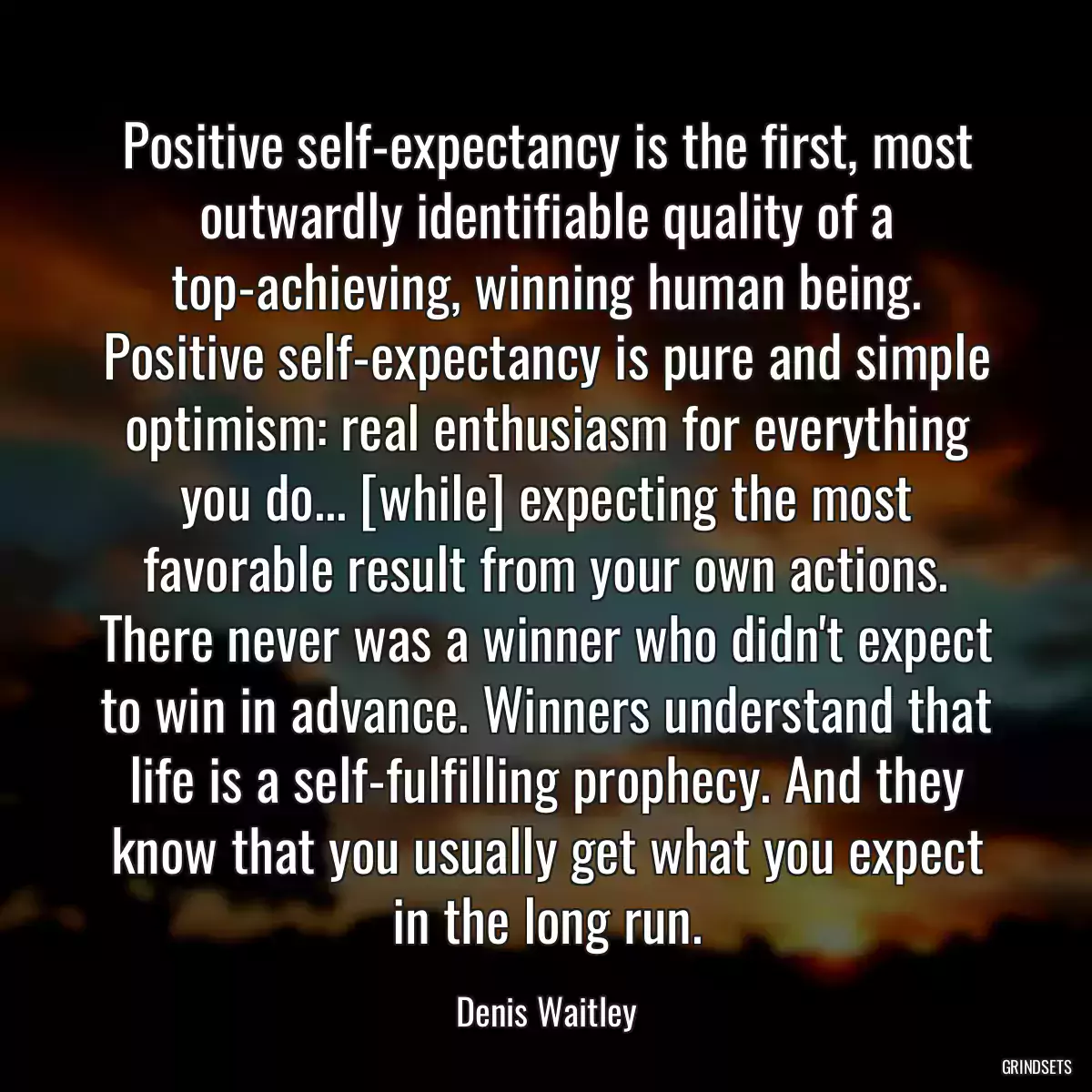 Positive self-expectancy is the first, most outwardly identifiable quality of a top-achieving, winning human being. Positive self-expectancy is pure and simple optimism: real enthusiasm for everything you do... [while] expecting the most favorable result from your own actions. There never was a winner who didn\'t expect to win in advance. Winners understand that life is a self-fulfilling prophecy. And they know that you usually get what you expect in the long run.