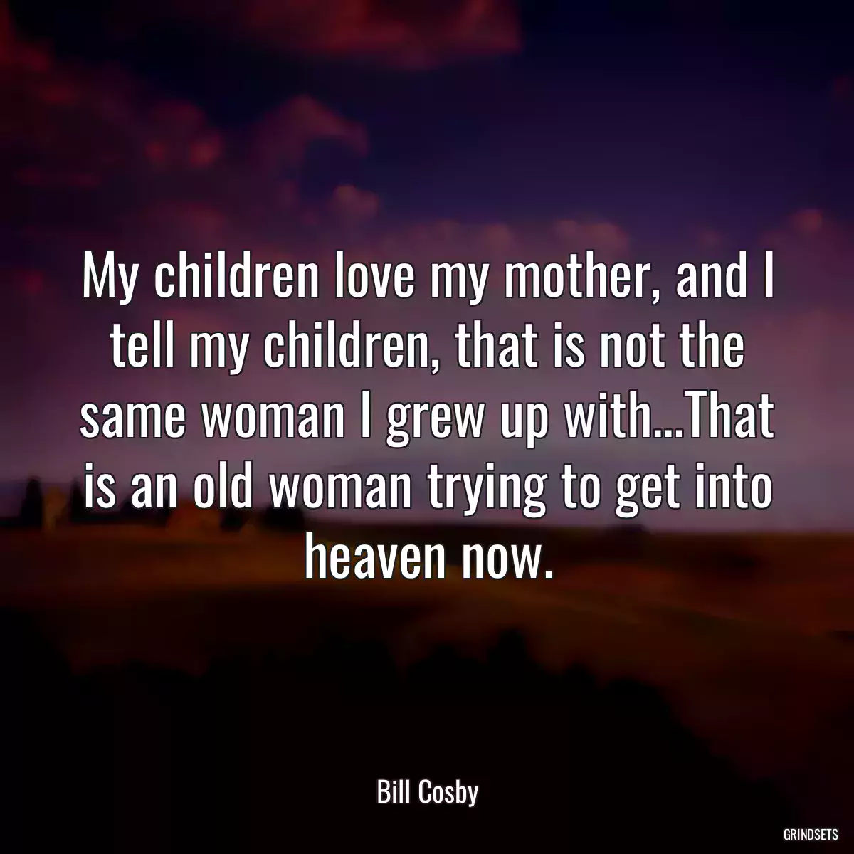 My children love my mother, and I tell my children, that is not the same woman I grew up with...That is an old woman trying to get into heaven now.