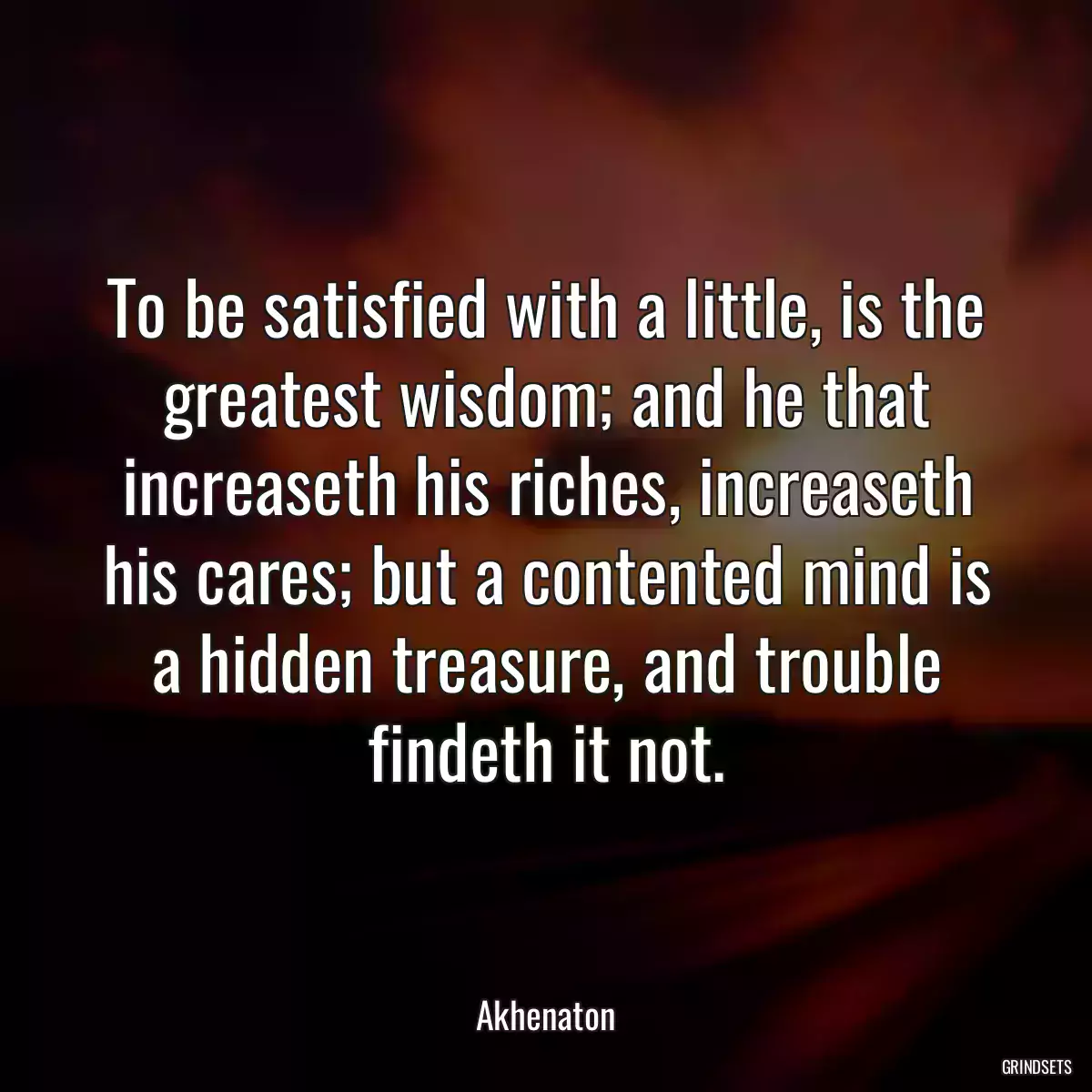 To be satisfied with a little, is the greatest wisdom; and he that increaseth his riches, increaseth his cares; but a contented mind is a hidden treasure, and trouble findeth it not.