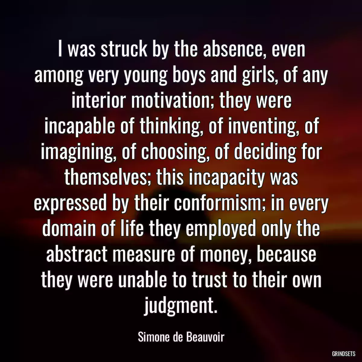 I was struck by the absence, even among very young boys and girls, of any interior motivation; they were incapable of thinking, of inventing, of imagining, of choosing, of deciding for themselves; this incapacity was expressed by their conformism; in every domain of life they employed only the abstract measure of money, because they were unable to trust to their own judgment.