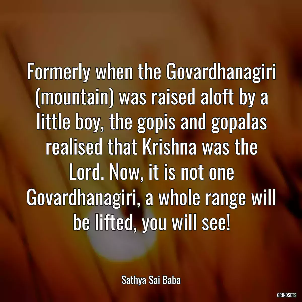 Formerly when the Govardhanagiri (mountain) was raised aloft by a little boy, the gopis and gopalas realised that Krishna was the Lord. Now, it is not one Govardhanagiri, a whole range will be lifted, you will see!