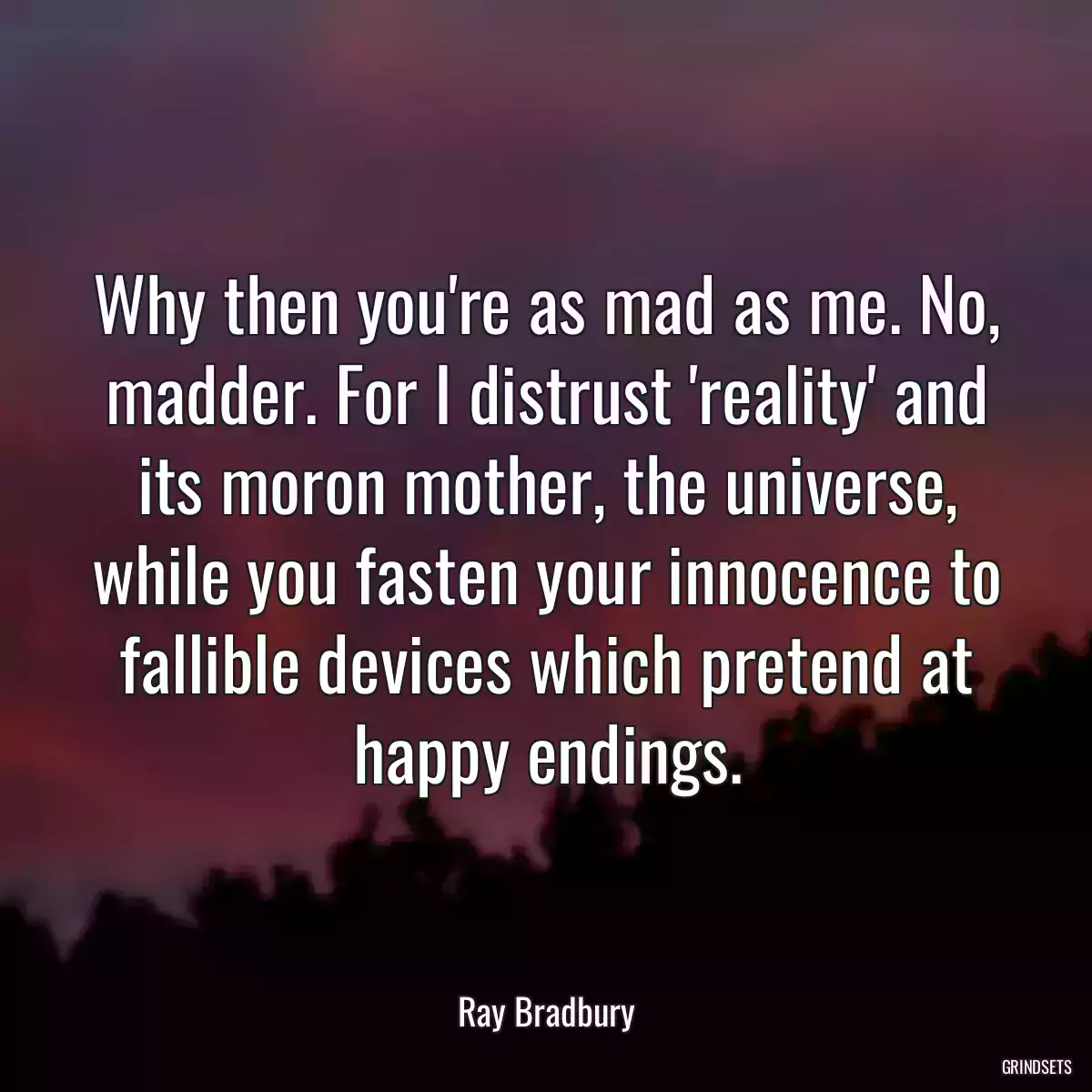 Why then you\'re as mad as me. No, madder. For I distrust \'reality\' and its moron mother, the universe, while you fasten your innocence to fallible devices which pretend at happy endings.