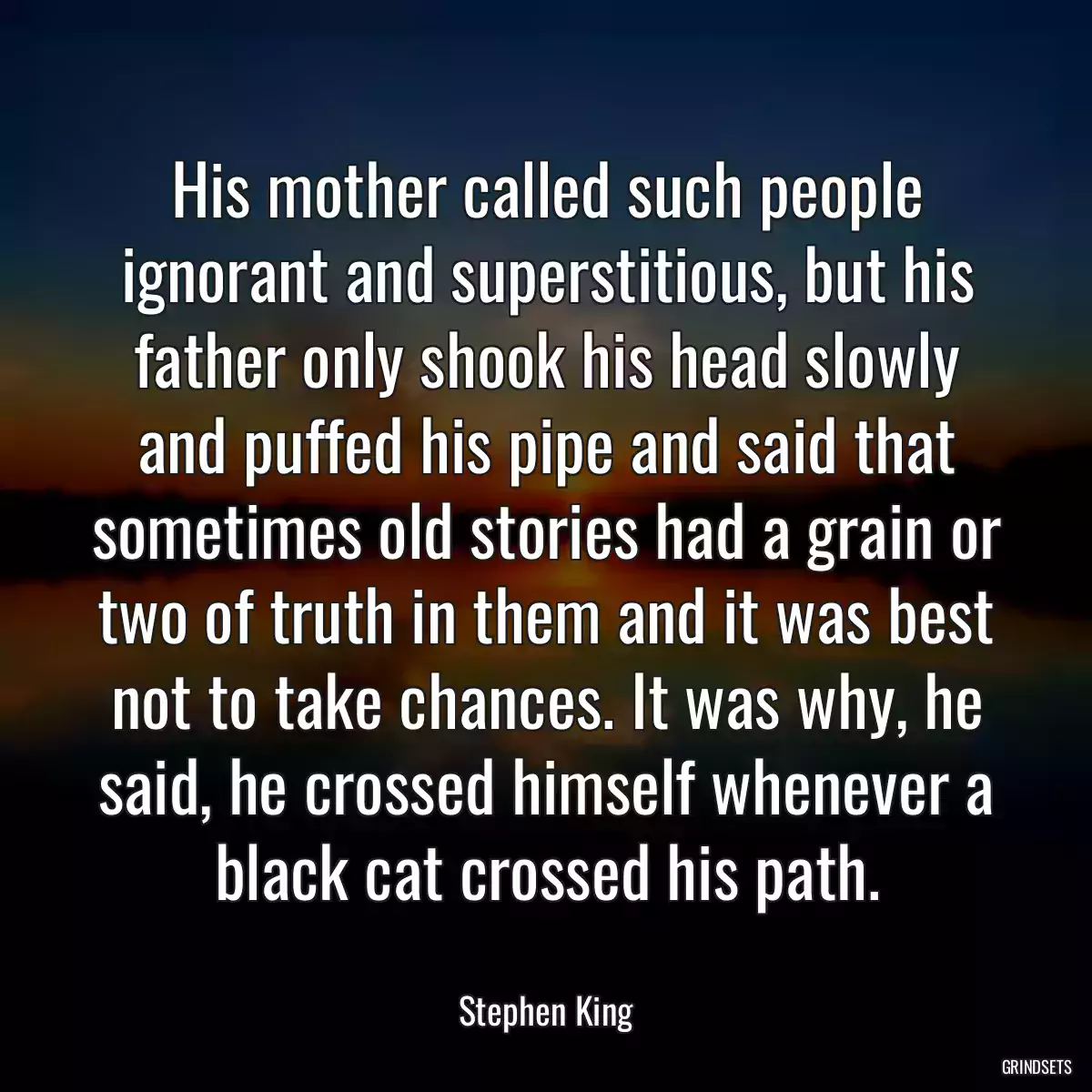 His mother called such people ignorant and superstitious, but his father only shook his head slowly and puffed his pipe and said that sometimes old stories had a grain or two of truth in them and it was best not to take chances. It was why, he said, he crossed himself whenever a black cat crossed his path.