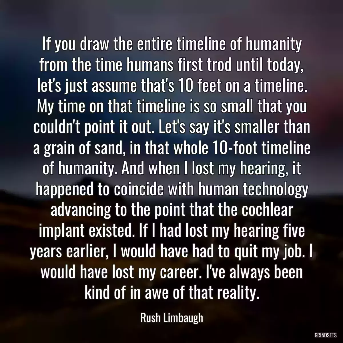 If you draw the entire timeline of humanity from the time humans first trod until today, let\'s just assume that\'s 10 feet on a timeline. My time on that timeline is so small that you couldn\'t point it out. Let\'s say it\'s smaller than a grain of sand, in that whole 10-foot timeline of humanity. And when I lost my hearing, it happened to coincide with human technology advancing to the point that the cochlear implant existed. If I had lost my hearing five years earlier, I would have had to quit my job. I would have lost my career. I\'ve always been kind of in awe of that reality.