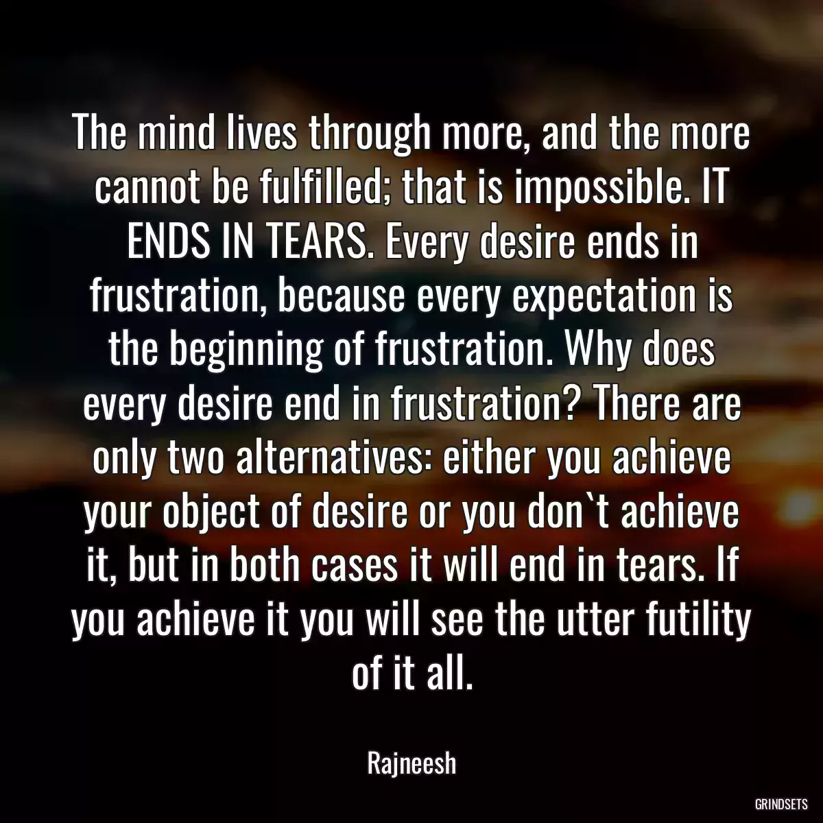 The mind lives through more, and the more cannot be fulfilled; that is impossible. IT ENDS IN TEARS. Every desire ends in frustration, because every expectation is the beginning of frustration. Why does every desire end in frustration? There are only two alternatives: either you achieve your object of desire or you don`t achieve it, but in both cases it will end in tears. If you achieve it you will see the utter futility of it all.