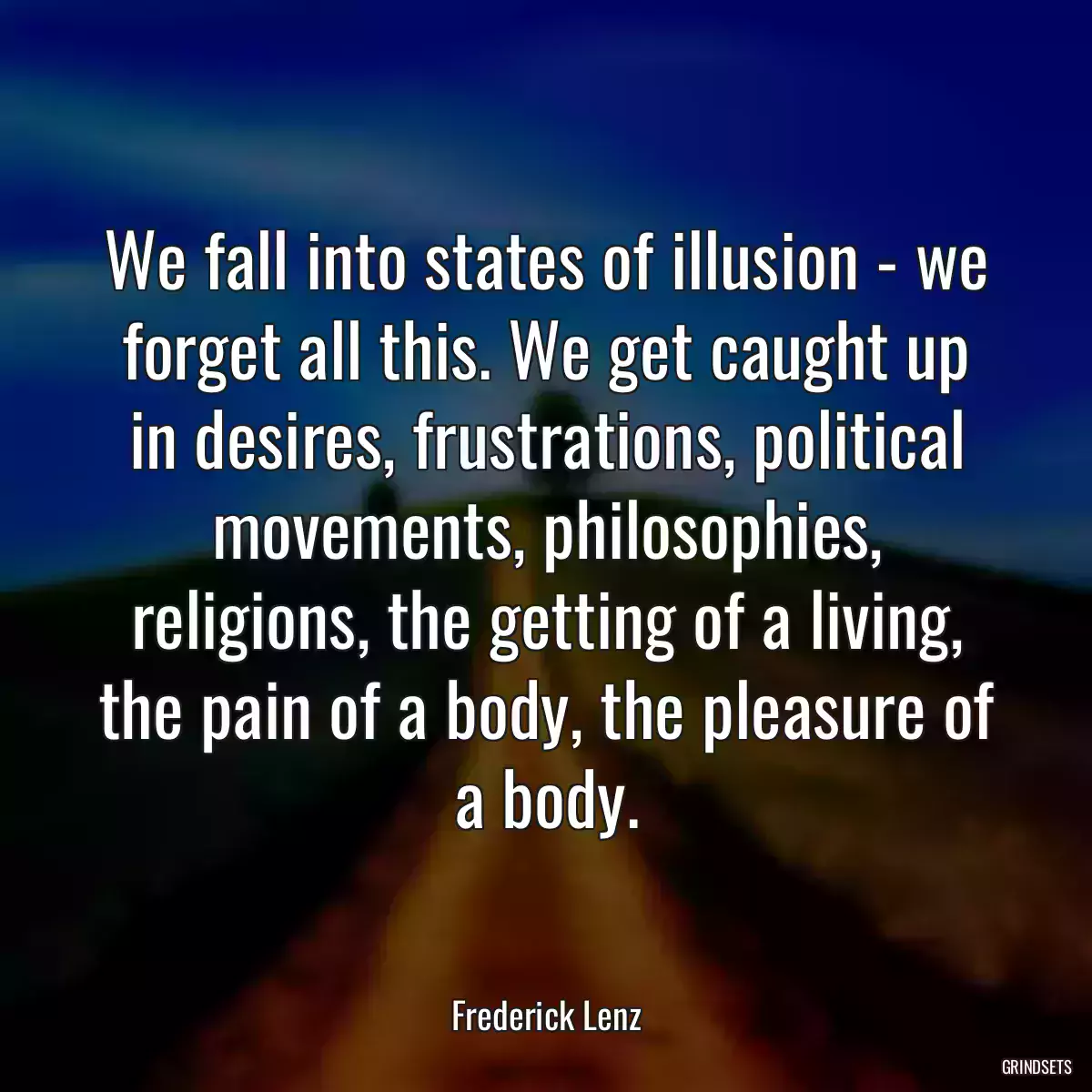 We fall into states of illusion - we forget all this. We get caught up in desires, frustrations, political movements, philosophies, religions, the getting of a living, the pain of a body, the pleasure of a body.