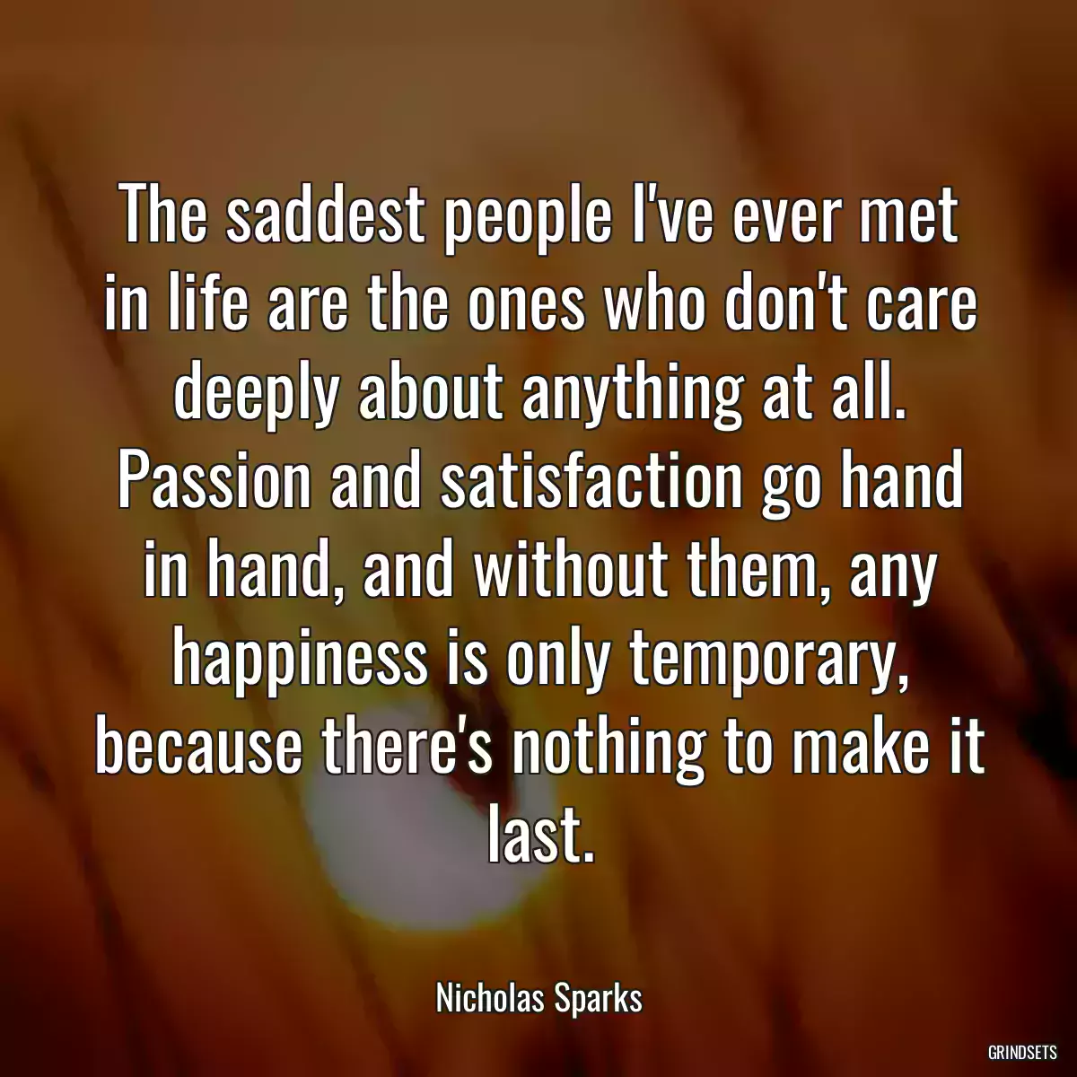 The saddest people I\'ve ever met in life are the ones who don\'t care deeply about anything at all. Passion and satisfaction go hand in hand, and without them, any happiness is only temporary, because there\'s nothing to make it last.