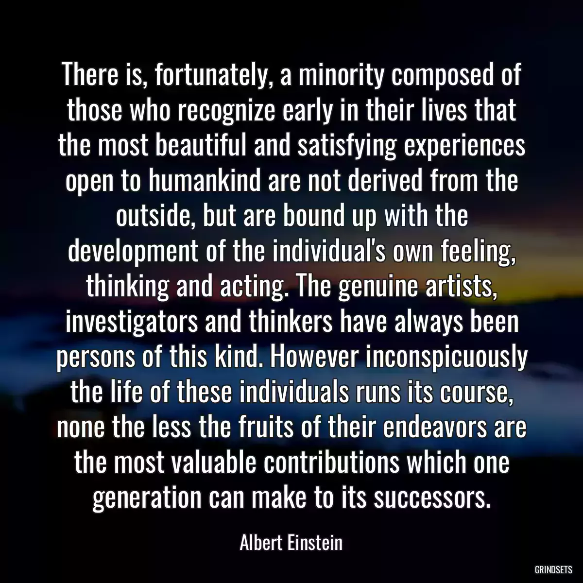 There is, fortunately, a minority composed of those who recognize early in their lives that the most beautiful and satisfying experiences open to humankind are not derived from the outside, but are bound up with the development of the individual\'s own feeling, thinking and acting. The genuine artists, investigators and thinkers have always been persons of this kind. However inconspicuously the life of these individuals runs its course, none the less the fruits of their endeavors are the most valuable contributions which one generation can make to its successors.