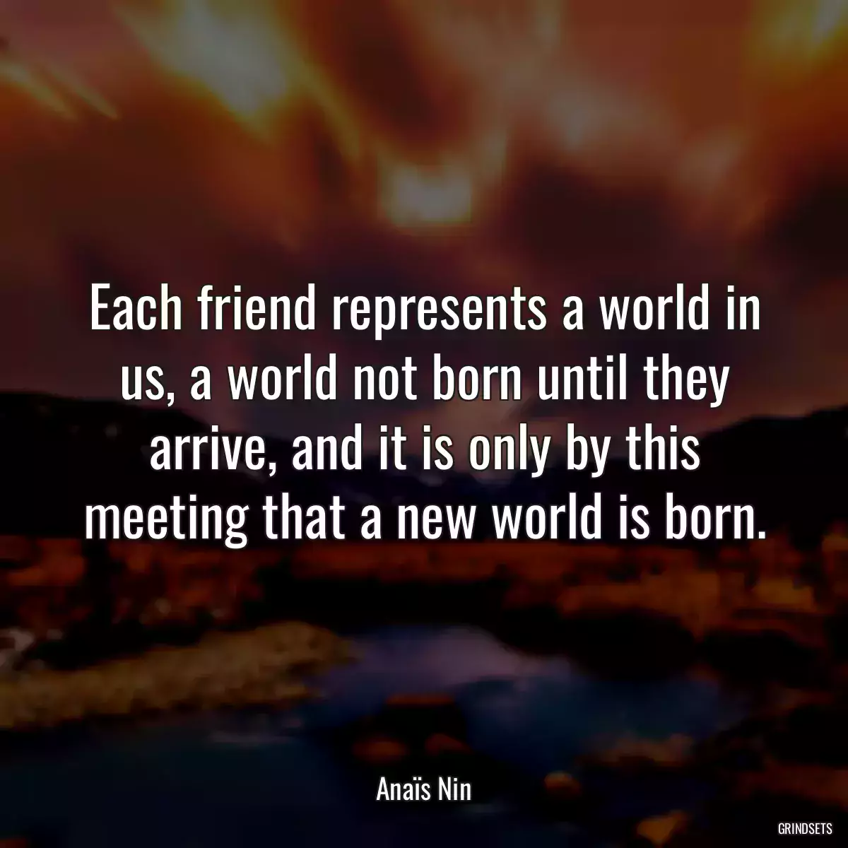 Each friend represents a world in us, a world not born until they arrive, and it is only by this meeting that a new world is born.