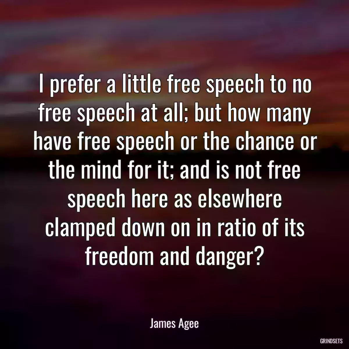 I prefer a little free speech to no free speech at all; but how many have free speech or the chance or the mind for it; and is not free speech here as elsewhere clamped down on in ratio of its freedom and danger?