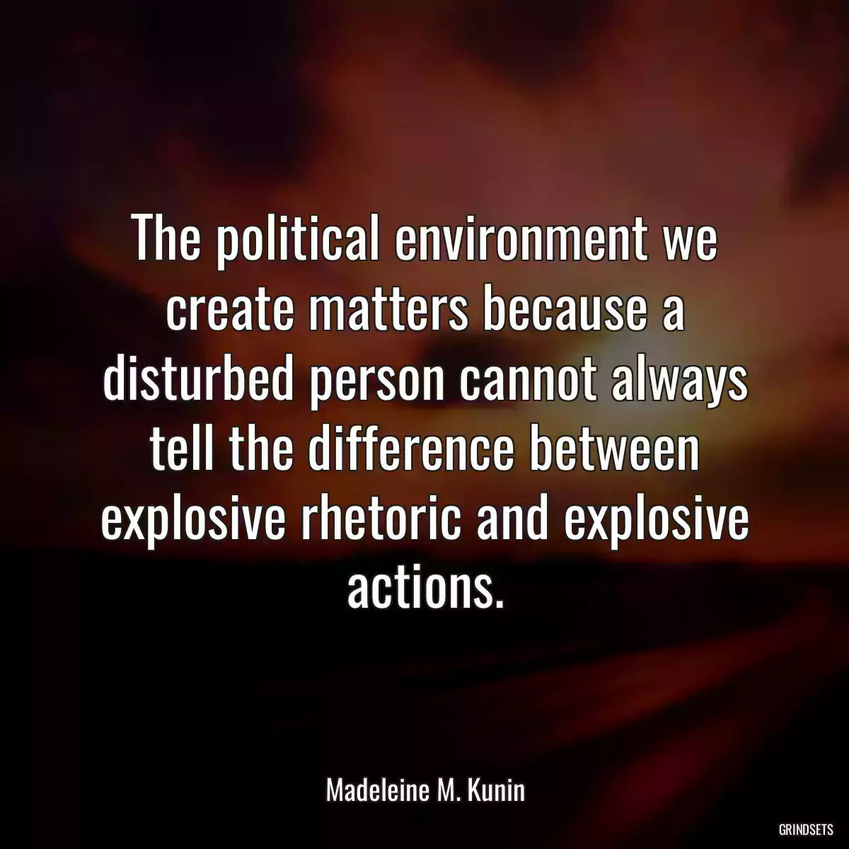 The political environment we create matters because a disturbed person cannot always tell the difference between explosive rhetoric and explosive actions.