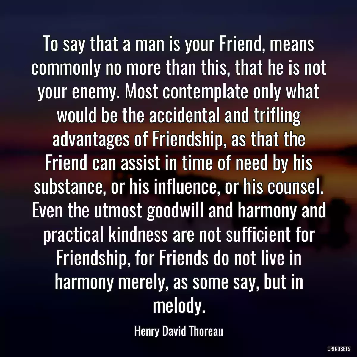 To say that a man is your Friend, means commonly no more than this, that he is not your enemy. Most contemplate only what would be the accidental and trifling advantages of Friendship, as that the Friend can assist in time of need by his substance, or his influence, or his counsel. Even the utmost goodwill and harmony and practical kindness are not sufficient for Friendship, for Friends do not live in harmony merely, as some say, but in melody.