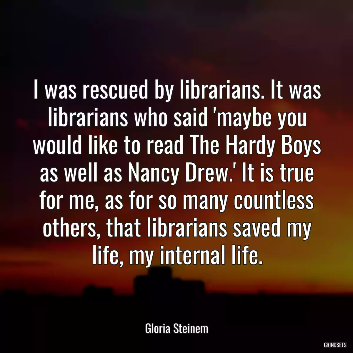 I was rescued by librarians. It was librarians who said \'maybe you would like to read The Hardy Boys as well as Nancy Drew.\' It is true for me, as for so many countless others, that librarians saved my life, my internal life.