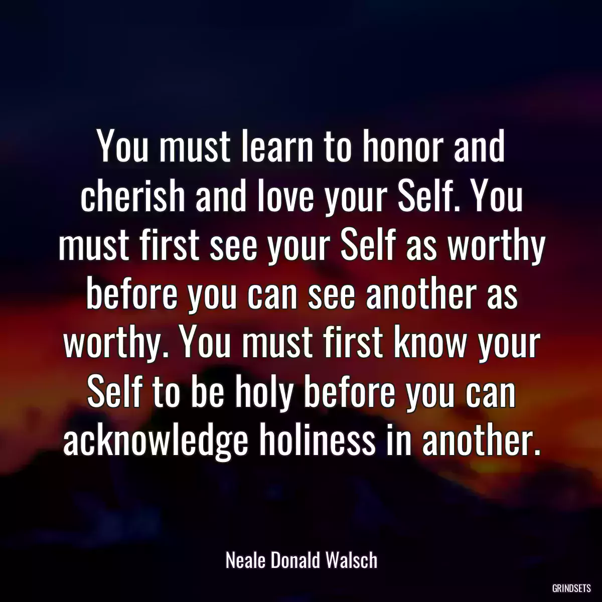 You must learn to honor and cherish and love your Self. You must first see your Self as worthy before you can see another as worthy. You must first know your Self to be holy before you can acknowledge holiness in another.