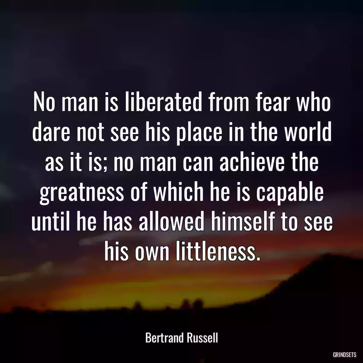 No man is liberated from fear who dare not see his place in the world as it is; no man can achieve the greatness of which he is capable until he has allowed himself to see his own littleness.