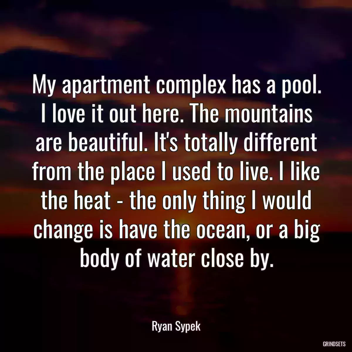 My apartment complex has a pool. I love it out here. The mountains are beautiful. It\'s totally different from the place I used to live. I like the heat - the only thing I would change is have the ocean, or a big body of water close by.