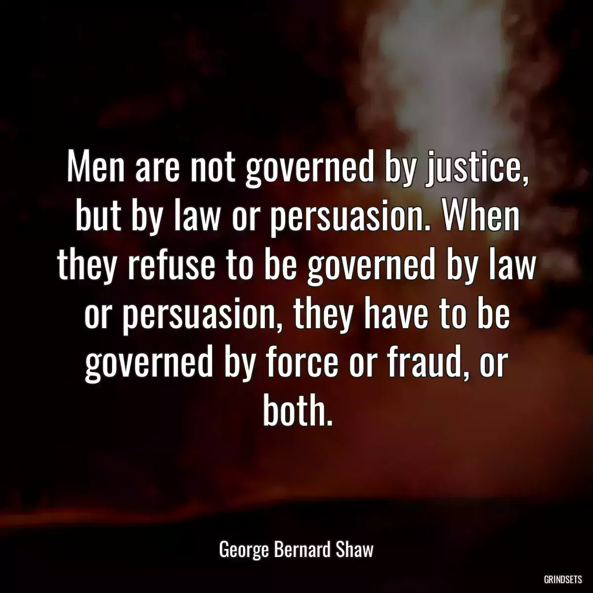 Men are not governed by justice, but by law or persuasion. When they refuse to be governed by law or persuasion, they have to be governed by force or fraud, or both.