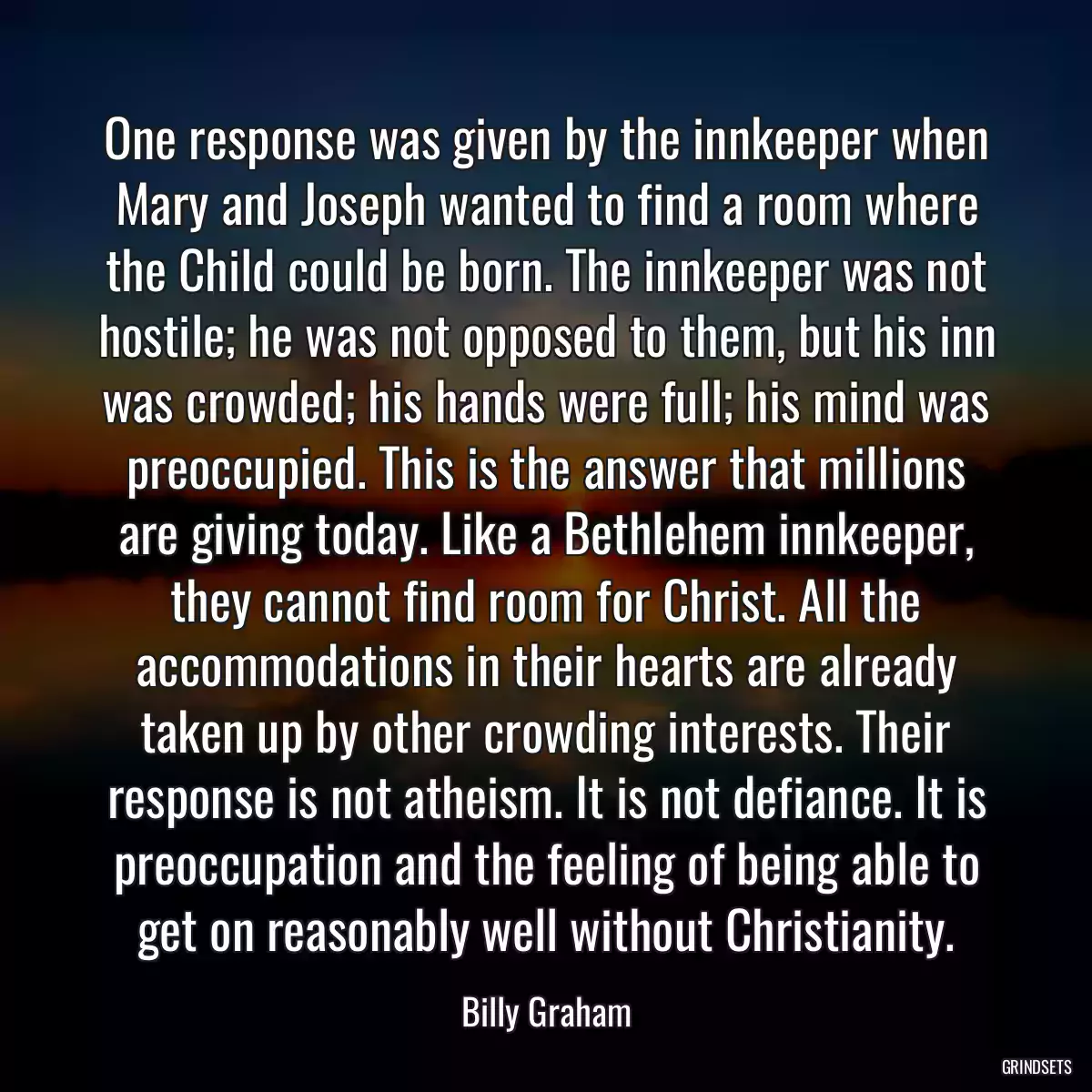 One response was given by the innkeeper when Mary and Joseph wanted to find a room where the Child could be born. The innkeeper was not hostile; he was not opposed to them, but his inn was crowded; his hands were full; his mind was preoccupied. This is the answer that millions are giving today. Like a Bethlehem innkeeper, they cannot find room for Christ. All the accommodations in their hearts are already taken up by other crowding interests. Their response is not atheism. It is not defiance. It is preoccupation and the feeling of being able to get on reasonably well without Christianity.