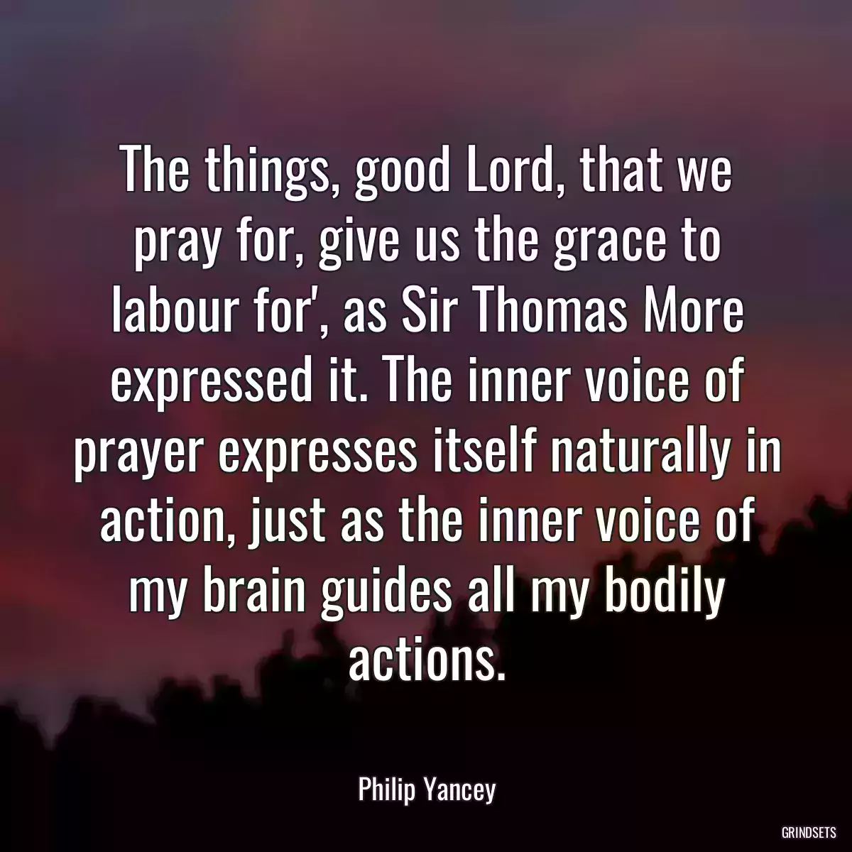 The things, good Lord, that we pray for, give us the grace to labour for\', as Sir Thomas More expressed it. The inner voice of prayer expresses itself naturally in action, just as the inner voice of my brain guides all my bodily actions.