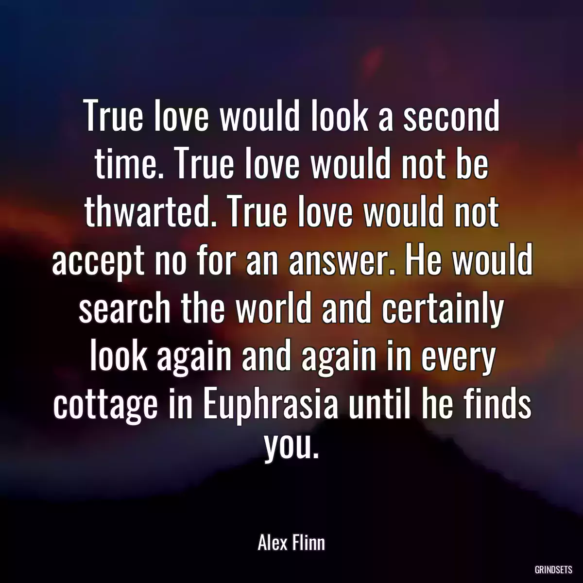 True love would look a second time. True love would not be thwarted. True love would not accept no for an answer. He would search the world and certainly look again and again in every cottage in Euphrasia until he finds you.