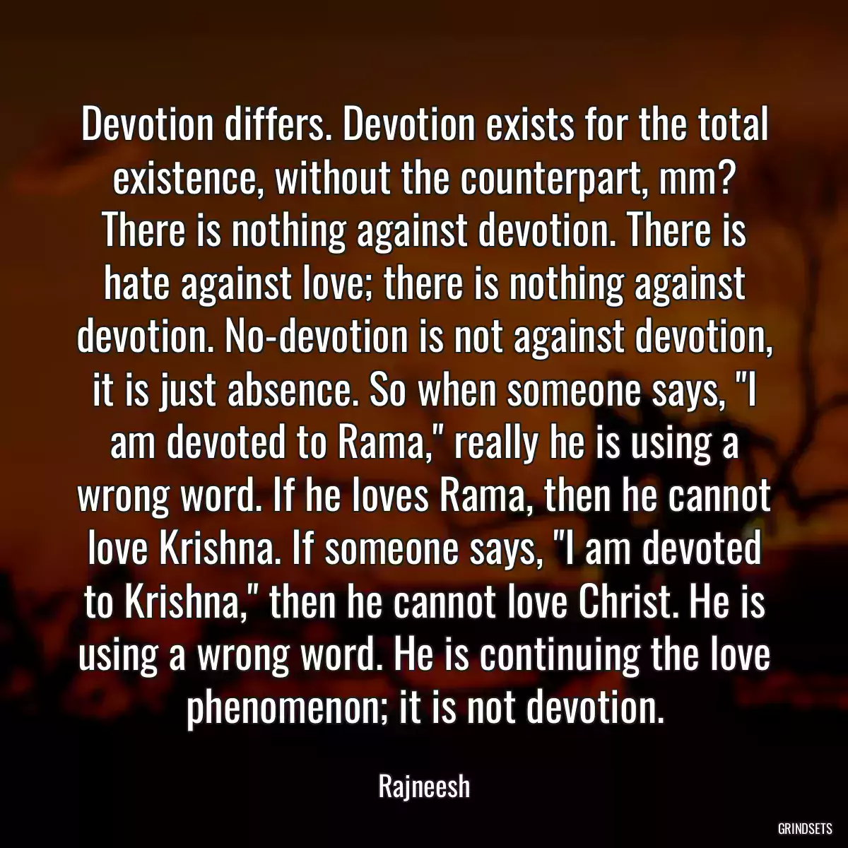 Devotion differs. Devotion exists for the total existence, without the counterpart, mm? There is nothing against devotion. There is hate against love; there is nothing against devotion. No-devotion is not against devotion, it is just absence. So when someone says, \