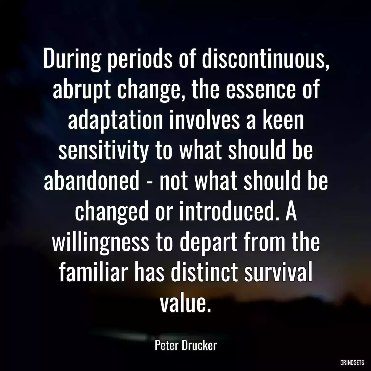 During periods of discontinuous, abrupt change, the essence of adaptation involves a keen sensitivity to what should be abandoned - not what should be changed or introduced. A willingness to depart from the familiar has distinct survival value.