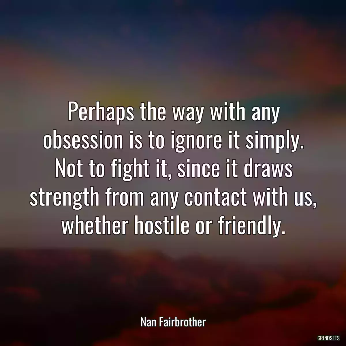 Perhaps the way with any obsession is to ignore it simply. Not to fight it, since it draws strength from any contact with us, whether hostile or friendly.