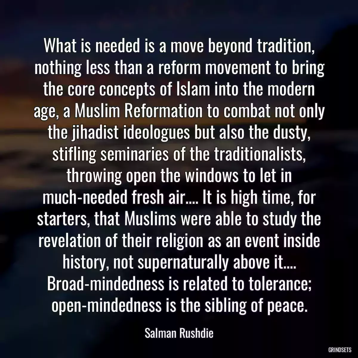 What is needed is a move beyond tradition, nothing less than a reform movement to bring the core concepts of Islam into the modern age, a Muslim Reformation to combat not only the jihadist ideologues but also the dusty, stifling seminaries of the traditionalists, throwing open the windows to let in much-needed fresh air.... It is high time, for starters, that Muslims were able to study the revelation of their religion as an event inside history, not supernaturally above it.... Broad-mindedness is related to tolerance; open-mindedness is the sibling of peace.