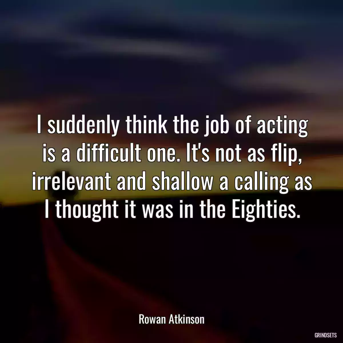 I suddenly think the job of acting is a difficult one. It\'s not as flip, irrelevant and shallow a calling as I thought it was in the Eighties.