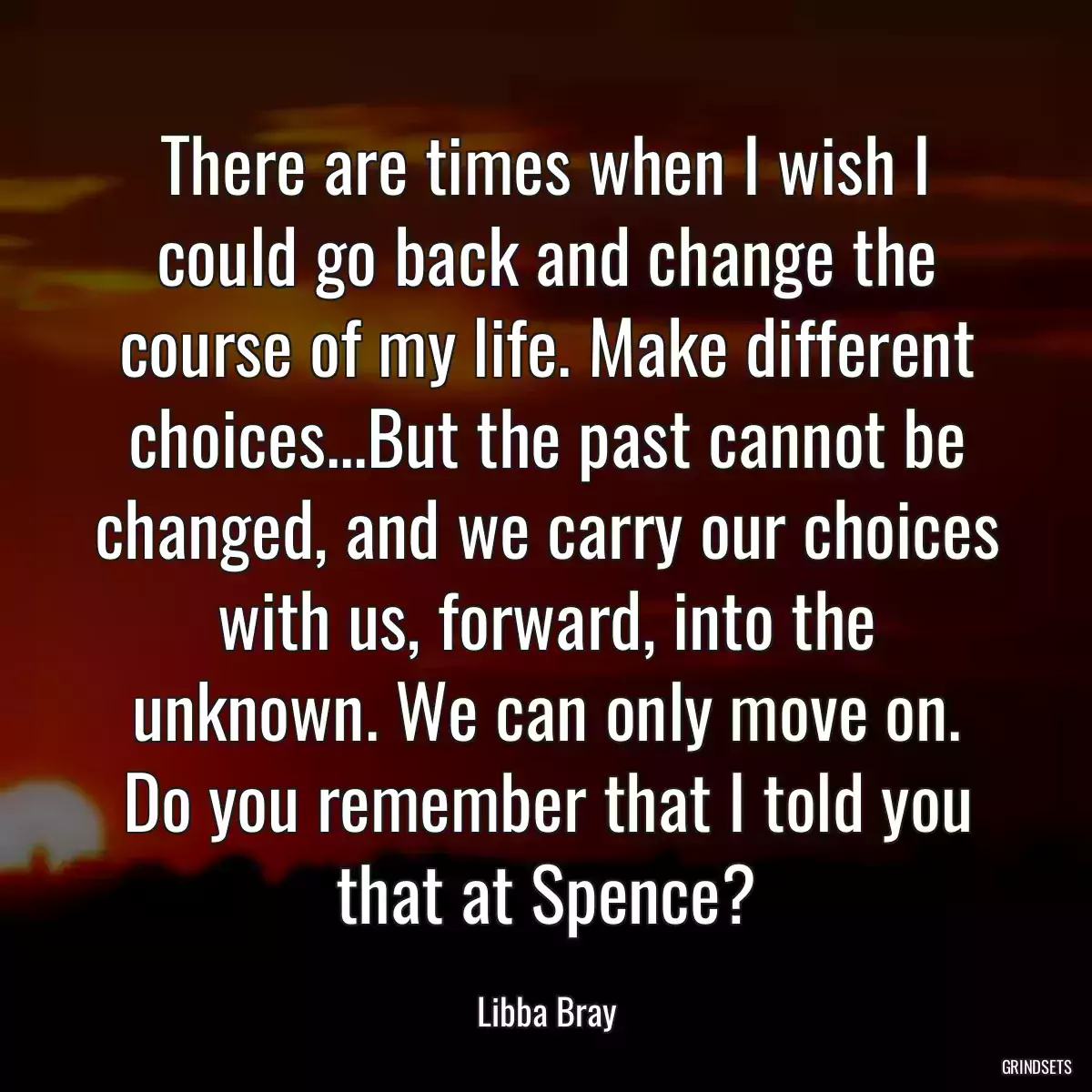 There are times when I wish I could go back and change the course of my life. Make different choices...But the past cannot be changed, and we carry our choices with us, forward, into the unknown. We can only move on. Do you remember that I told you that at Spence?