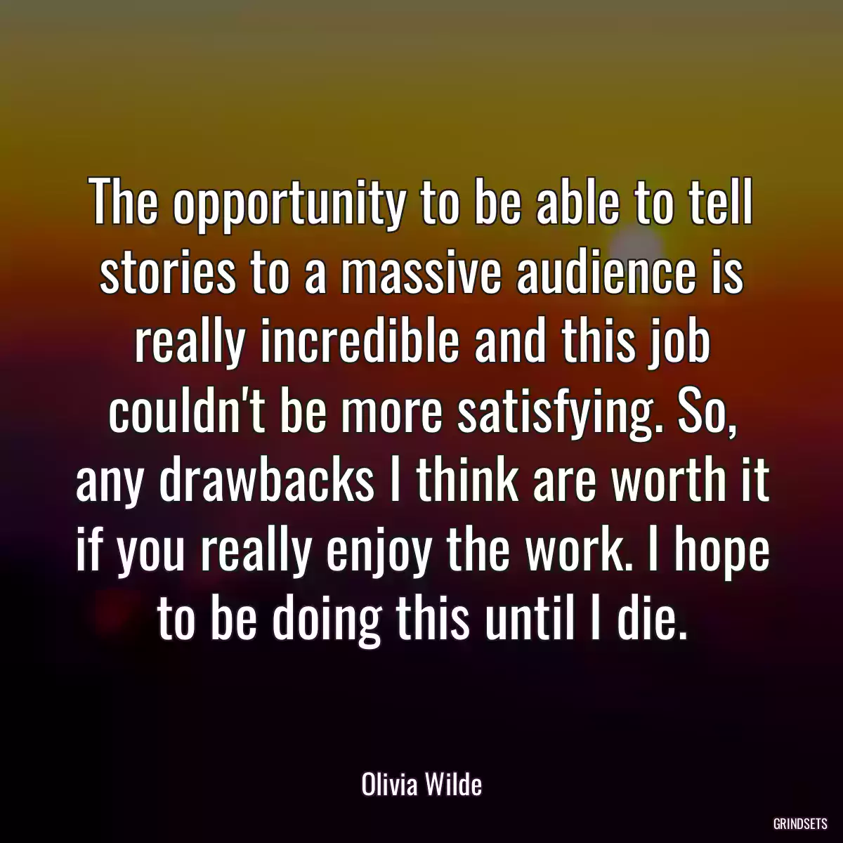 The opportunity to be able to tell stories to a massive audience is really incredible and this job couldn\'t be more satisfying. So, any drawbacks I think are worth it if you really enjoy the work. I hope to be doing this until I die.