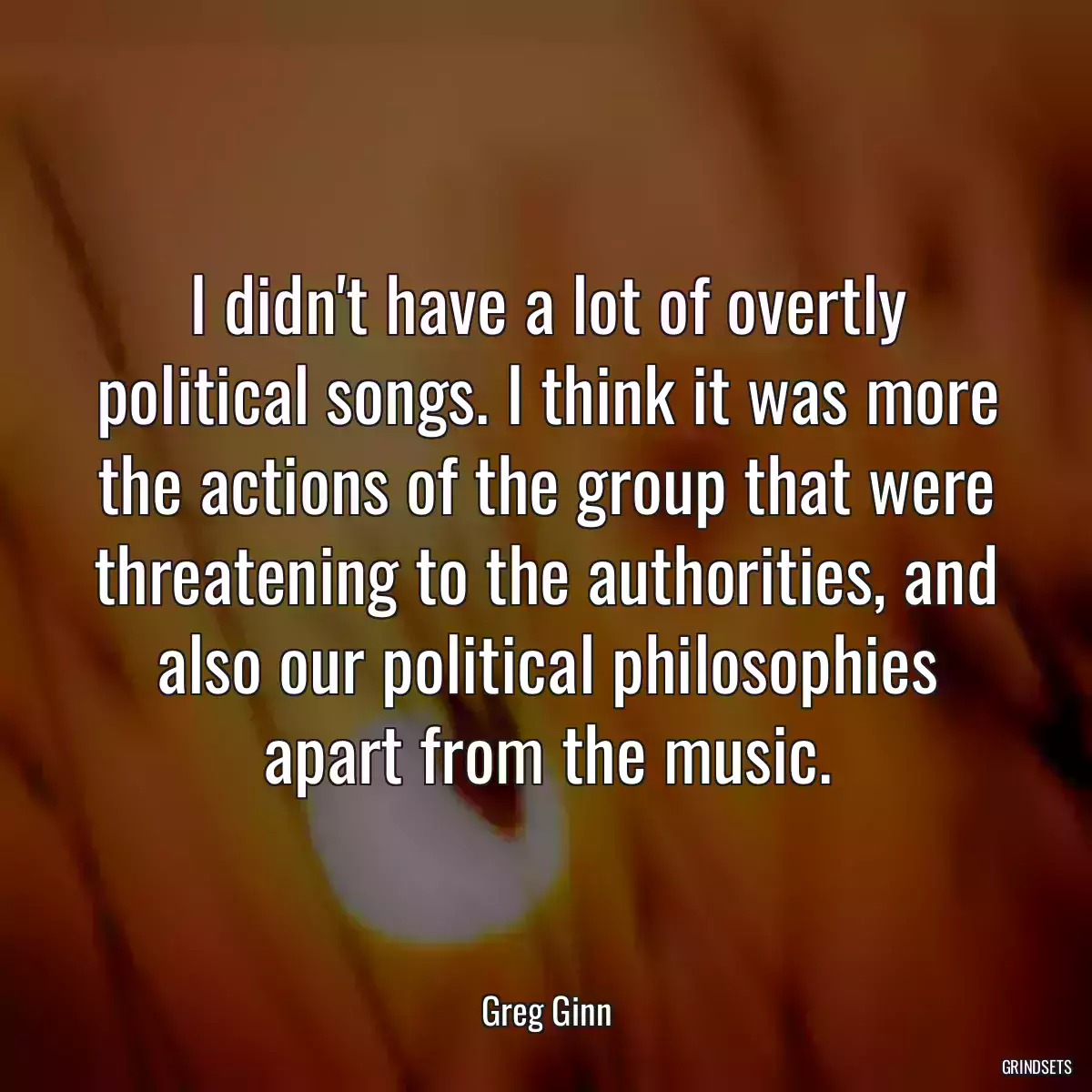 I didn\'t have a lot of overtly political songs. I think it was more the actions of the group that were threatening to the authorities, and also our political philosophies apart from the music.