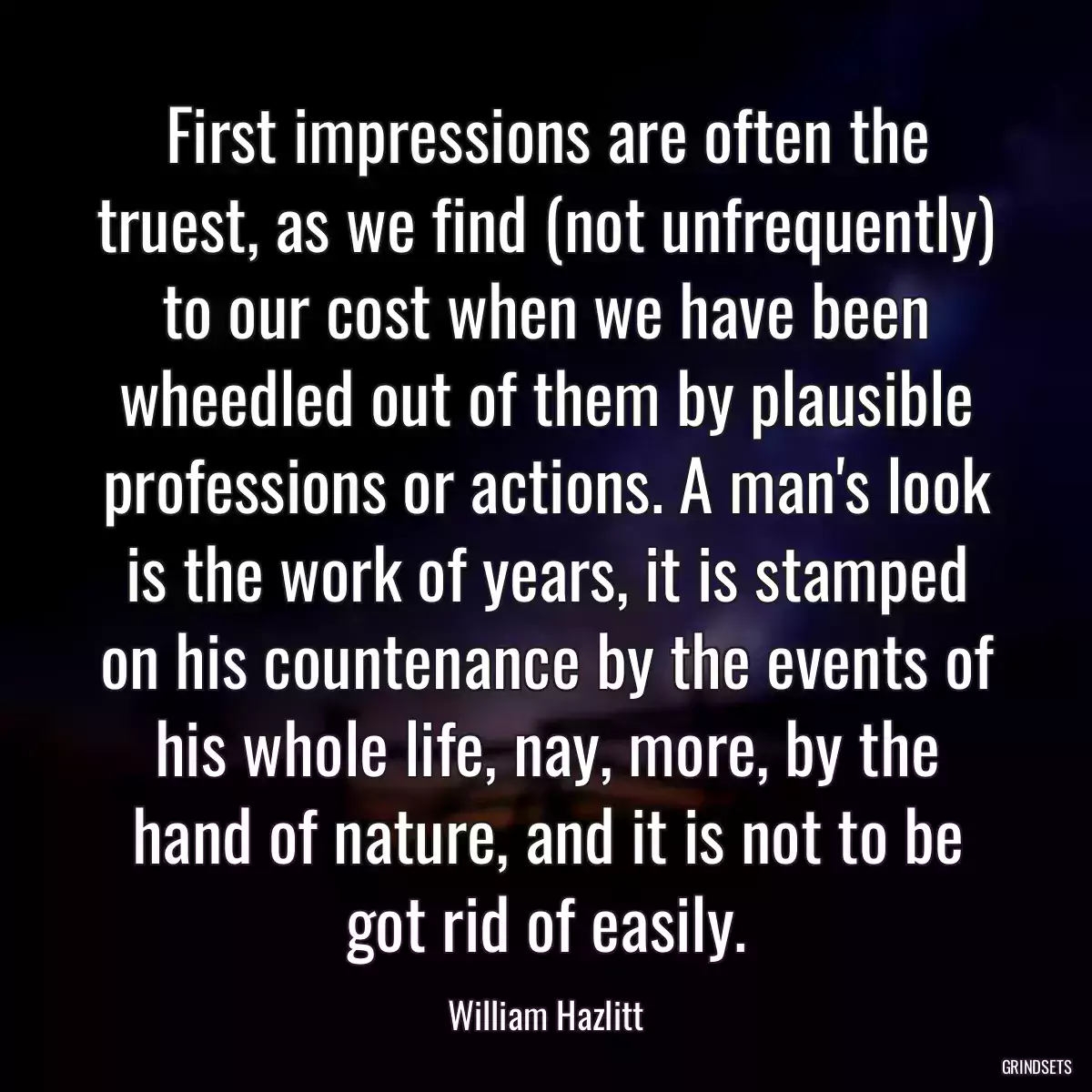 First impressions are often the truest, as we find (not unfrequently) to our cost when we have been wheedled out of them by plausible professions or actions. A man\'s look is the work of years, it is stamped on his countenance by the events of his whole life, nay, more, by the hand of nature, and it is not to be got rid of easily.